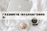 广东名游麻将下载（有什么好玩的广东麻将软件）
