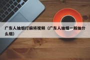 广东人抽烟打麻将视频（广东人抽烟一般抽什么烟）